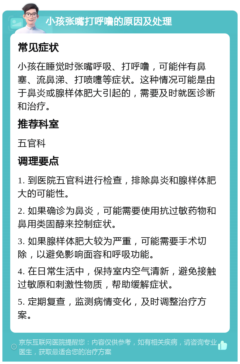 小孩张嘴打呼噜的原因及处理 常见症状 小孩在睡觉时张嘴呼吸、打呼噜，可能伴有鼻塞、流鼻涕、打喷嚏等症状。这种情况可能是由于鼻炎或腺样体肥大引起的，需要及时就医诊断和治疗。 推荐科室 五官科 调理要点 1. 到医院五官科进行检查，排除鼻炎和腺样体肥大的可能性。 2. 如果确诊为鼻炎，可能需要使用抗过敏药物和鼻用类固醇来控制症状。 3. 如果腺样体肥大较为严重，可能需要手术切除，以避免影响面容和呼吸功能。 4. 在日常生活中，保持室内空气清新，避免接触过敏原和刺激性物质，帮助缓解症状。 5. 定期复查，监测病情变化，及时调整治疗方案。