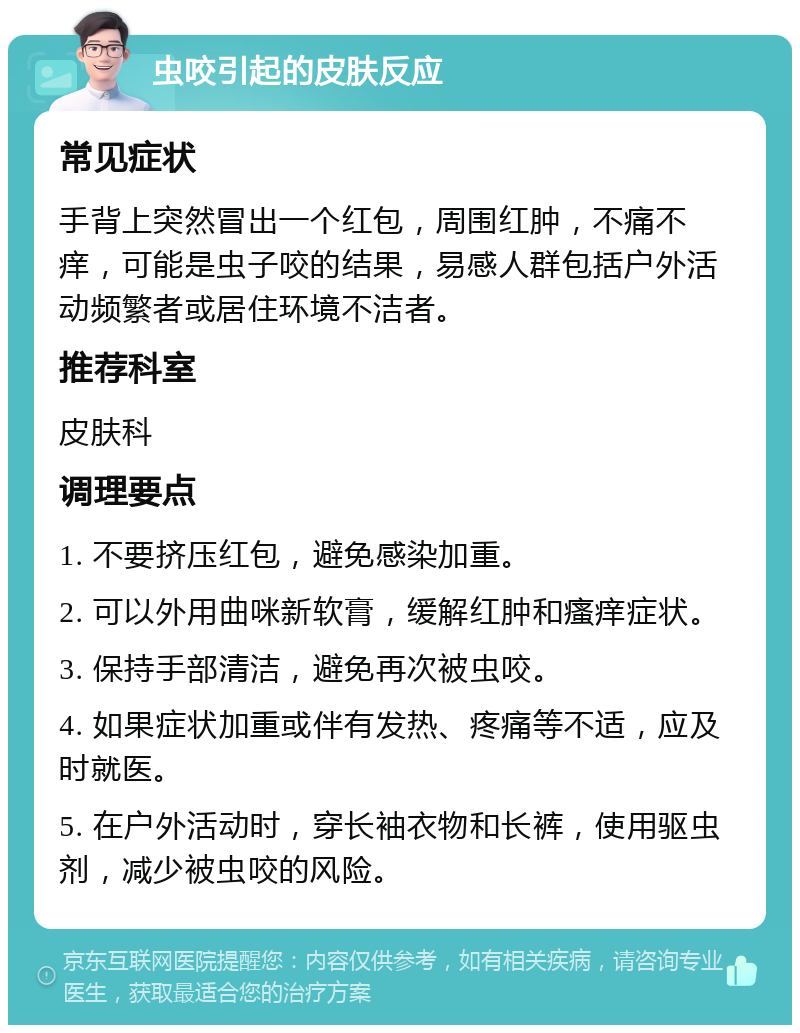 虫咬引起的皮肤反应 常见症状 手背上突然冒出一个红包，周围红肿，不痛不痒，可能是虫子咬的结果，易感人群包括户外活动频繁者或居住环境不洁者。 推荐科室 皮肤科 调理要点 1. 不要挤压红包，避免感染加重。 2. 可以外用曲咪新软膏，缓解红肿和瘙痒症状。 3. 保持手部清洁，避免再次被虫咬。 4. 如果症状加重或伴有发热、疼痛等不适，应及时就医。 5. 在户外活动时，穿长袖衣物和长裤，使用驱虫剂，减少被虫咬的风险。