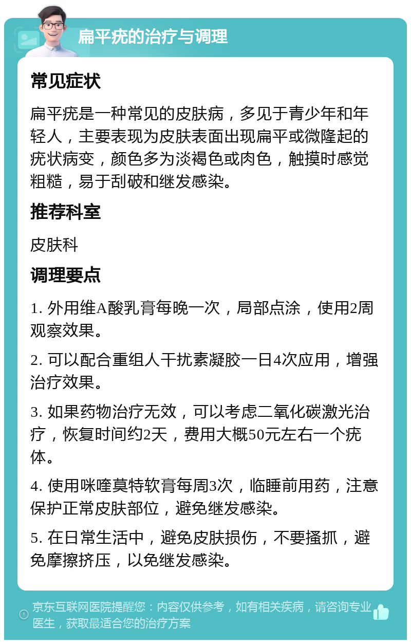 扁平疣的治疗与调理 常见症状 扁平疣是一种常见的皮肤病，多见于青少年和年轻人，主要表现为皮肤表面出现扁平或微隆起的疣状病变，颜色多为淡褐色或肉色，触摸时感觉粗糙，易于刮破和继发感染。 推荐科室 皮肤科 调理要点 1. 外用维A酸乳膏每晚一次，局部点涂，使用2周观察效果。 2. 可以配合重组人干扰素凝胶一日4次应用，增强治疗效果。 3. 如果药物治疗无效，可以考虑二氧化碳激光治疗，恢复时间约2天，费用大概50元左右一个疣体。 4. 使用咪喹莫特软膏每周3次，临睡前用药，注意保护正常皮肤部位，避免继发感染。 5. 在日常生活中，避免皮肤损伤，不要搔抓，避免摩擦挤压，以免继发感染。