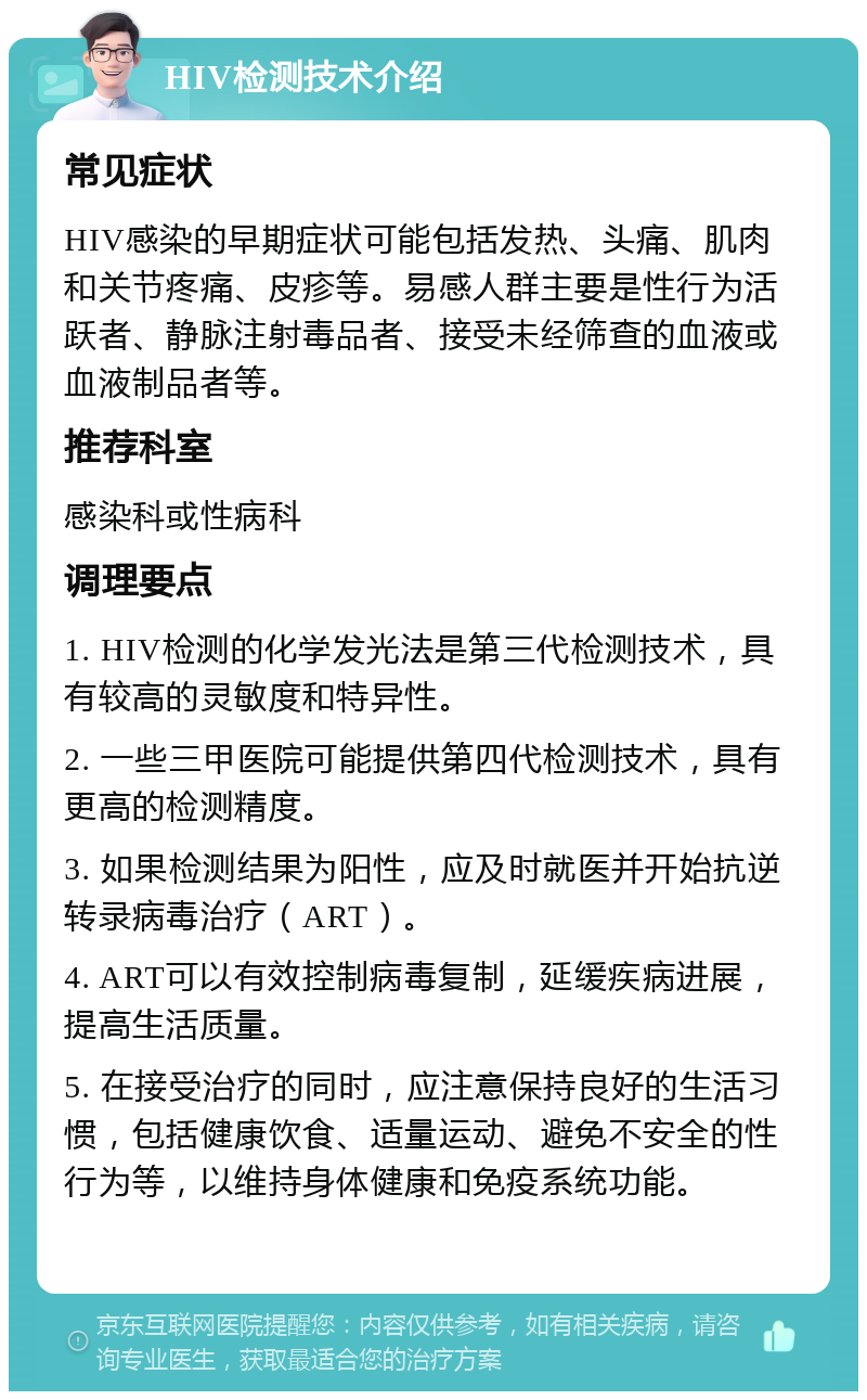 HIV检测技术介绍 常见症状 HIV感染的早期症状可能包括发热、头痛、肌肉和关节疼痛、皮疹等。易感人群主要是性行为活跃者、静脉注射毒品者、接受未经筛查的血液或血液制品者等。 推荐科室 感染科或性病科 调理要点 1. HIV检测的化学发光法是第三代检测技术，具有较高的灵敏度和特异性。 2. 一些三甲医院可能提供第四代检测技术，具有更高的检测精度。 3. 如果检测结果为阳性，应及时就医并开始抗逆转录病毒治疗（ART）。 4. ART可以有效控制病毒复制，延缓疾病进展，提高生活质量。 5. 在接受治疗的同时，应注意保持良好的生活习惯，包括健康饮食、适量运动、避免不安全的性行为等，以维持身体健康和免疫系统功能。