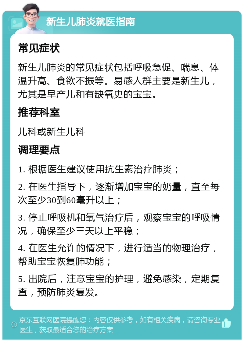 新生儿肺炎就医指南 常见症状 新生儿肺炎的常见症状包括呼吸急促、喘息、体温升高、食欲不振等。易感人群主要是新生儿，尤其是早产儿和有缺氧史的宝宝。 推荐科室 儿科或新生儿科 调理要点 1. 根据医生建议使用抗生素治疗肺炎； 2. 在医生指导下，逐渐增加宝宝的奶量，直至每次至少30到60毫升以上； 3. 停止呼吸机和氧气治疗后，观察宝宝的呼吸情况，确保至少三天以上平稳； 4. 在医生允许的情况下，进行适当的物理治疗，帮助宝宝恢复肺功能； 5. 出院后，注意宝宝的护理，避免感染，定期复查，预防肺炎复发。