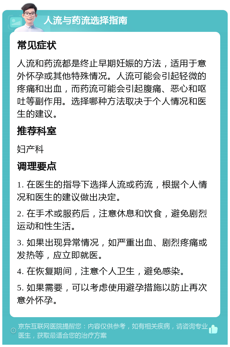 人流与药流选择指南 常见症状 人流和药流都是终止早期妊娠的方法，适用于意外怀孕或其他特殊情况。人流可能会引起轻微的疼痛和出血，而药流可能会引起腹痛、恶心和呕吐等副作用。选择哪种方法取决于个人情况和医生的建议。 推荐科室 妇产科 调理要点 1. 在医生的指导下选择人流或药流，根据个人情况和医生的建议做出决定。 2. 在手术或服药后，注意休息和饮食，避免剧烈运动和性生活。 3. 如果出现异常情况，如严重出血、剧烈疼痛或发热等，应立即就医。 4. 在恢复期间，注意个人卫生，避免感染。 5. 如果需要，可以考虑使用避孕措施以防止再次意外怀孕。