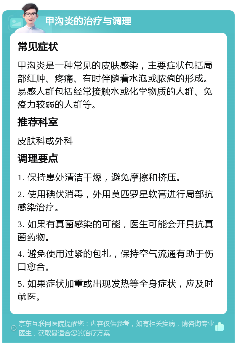 甲沟炎的治疗与调理 常见症状 甲沟炎是一种常见的皮肤感染，主要症状包括局部红肿、疼痛、有时伴随着水泡或脓疱的形成。易感人群包括经常接触水或化学物质的人群、免疫力较弱的人群等。 推荐科室 皮肤科或外科 调理要点 1. 保持患处清洁干燥，避免摩擦和挤压。 2. 使用碘伏消毒，外用莫匹罗星软膏进行局部抗感染治疗。 3. 如果有真菌感染的可能，医生可能会开具抗真菌药物。 4. 避免使用过紧的包扎，保持空气流通有助于伤口愈合。 5. 如果症状加重或出现发热等全身症状，应及时就医。