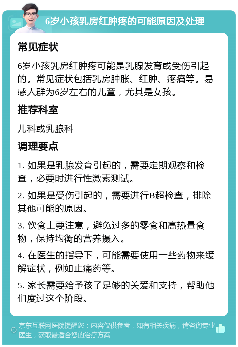 6岁小孩乳房红肿疼的可能原因及处理 常见症状 6岁小孩乳房红肿疼可能是乳腺发育或受伤引起的。常见症状包括乳房肿胀、红肿、疼痛等。易感人群为6岁左右的儿童，尤其是女孩。 推荐科室 儿科或乳腺科 调理要点 1. 如果是乳腺发育引起的，需要定期观察和检查，必要时进行性激素测试。 2. 如果是受伤引起的，需要进行B超检查，排除其他可能的原因。 3. 饮食上要注意，避免过多的零食和高热量食物，保持均衡的营养摄入。 4. 在医生的指导下，可能需要使用一些药物来缓解症状，例如止痛药等。 5. 家长需要给予孩子足够的关爱和支持，帮助他们度过这个阶段。