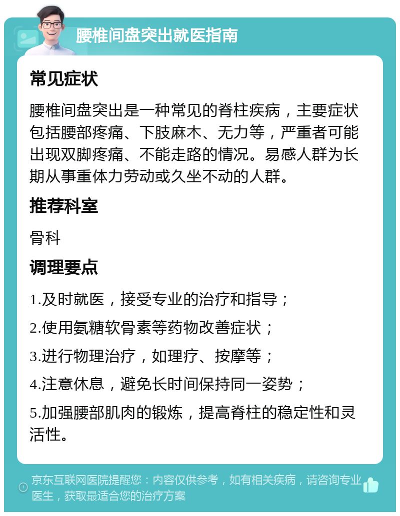 腰椎间盘突出就医指南 常见症状 腰椎间盘突出是一种常见的脊柱疾病，主要症状包括腰部疼痛、下肢麻木、无力等，严重者可能出现双脚疼痛、不能走路的情况。易感人群为长期从事重体力劳动或久坐不动的人群。 推荐科室 骨科 调理要点 1.及时就医，接受专业的治疗和指导； 2.使用氨糖软骨素等药物改善症状； 3.进行物理治疗，如理疗、按摩等； 4.注意休息，避免长时间保持同一姿势； 5.加强腰部肌肉的锻炼，提高脊柱的稳定性和灵活性。