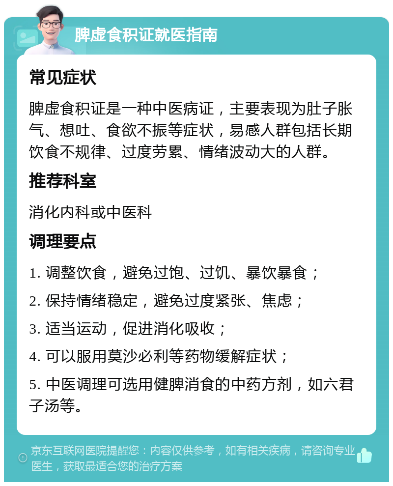 脾虚食积证就医指南 常见症状 脾虚食积证是一种中医病证，主要表现为肚子胀气、想吐、食欲不振等症状，易感人群包括长期饮食不规律、过度劳累、情绪波动大的人群。 推荐科室 消化内科或中医科 调理要点 1. 调整饮食，避免过饱、过饥、暴饮暴食； 2. 保持情绪稳定，避免过度紧张、焦虑； 3. 适当运动，促进消化吸收； 4. 可以服用莫沙必利等药物缓解症状； 5. 中医调理可选用健脾消食的中药方剂，如六君子汤等。