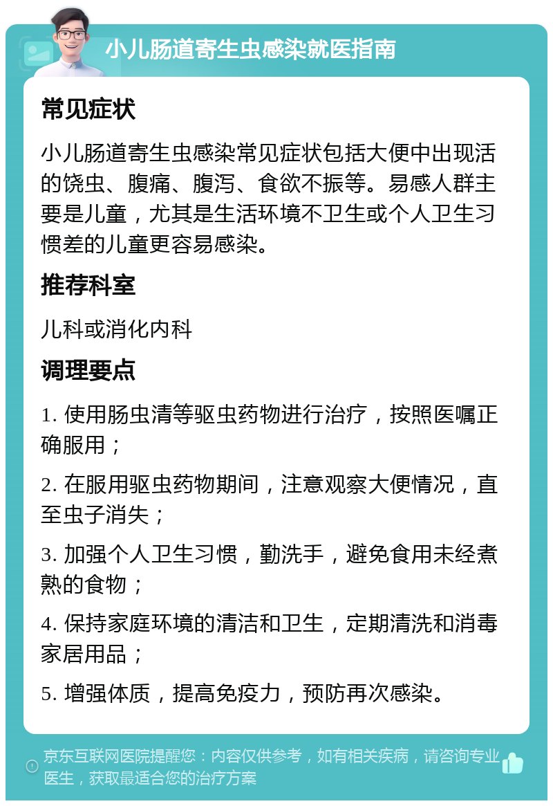 小儿肠道寄生虫感染就医指南 常见症状 小儿肠道寄生虫感染常见症状包括大便中出现活的饶虫、腹痛、腹泻、食欲不振等。易感人群主要是儿童，尤其是生活环境不卫生或个人卫生习惯差的儿童更容易感染。 推荐科室 儿科或消化内科 调理要点 1. 使用肠虫清等驱虫药物进行治疗，按照医嘱正确服用； 2. 在服用驱虫药物期间，注意观察大便情况，直至虫子消失； 3. 加强个人卫生习惯，勤洗手，避免食用未经煮熟的食物； 4. 保持家庭环境的清洁和卫生，定期清洗和消毒家居用品； 5. 增强体质，提高免疫力，预防再次感染。