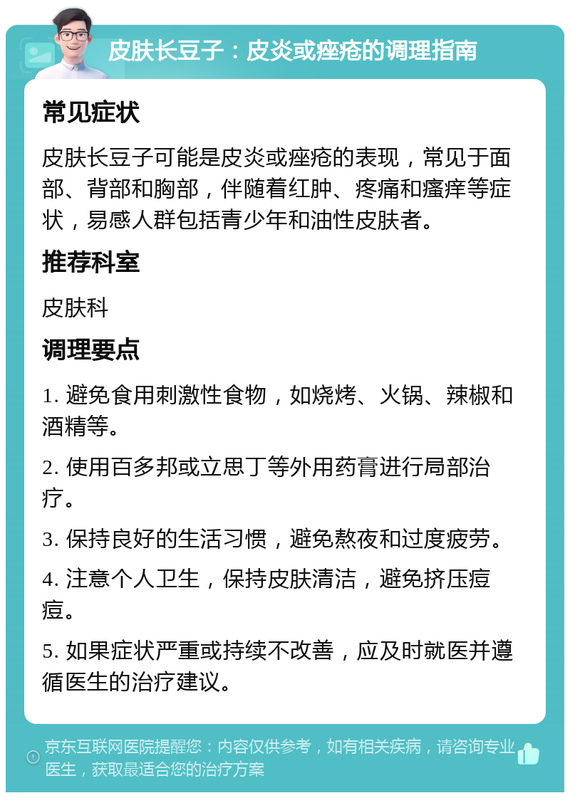 皮肤长豆子：皮炎或痤疮的调理指南 常见症状 皮肤长豆子可能是皮炎或痤疮的表现，常见于面部、背部和胸部，伴随着红肿、疼痛和瘙痒等症状，易感人群包括青少年和油性皮肤者。 推荐科室 皮肤科 调理要点 1. 避免食用刺激性食物，如烧烤、火锅、辣椒和酒精等。 2. 使用百多邦或立思丁等外用药膏进行局部治疗。 3. 保持良好的生活习惯，避免熬夜和过度疲劳。 4. 注意个人卫生，保持皮肤清洁，避免挤压痘痘。 5. 如果症状严重或持续不改善，应及时就医并遵循医生的治疗建议。