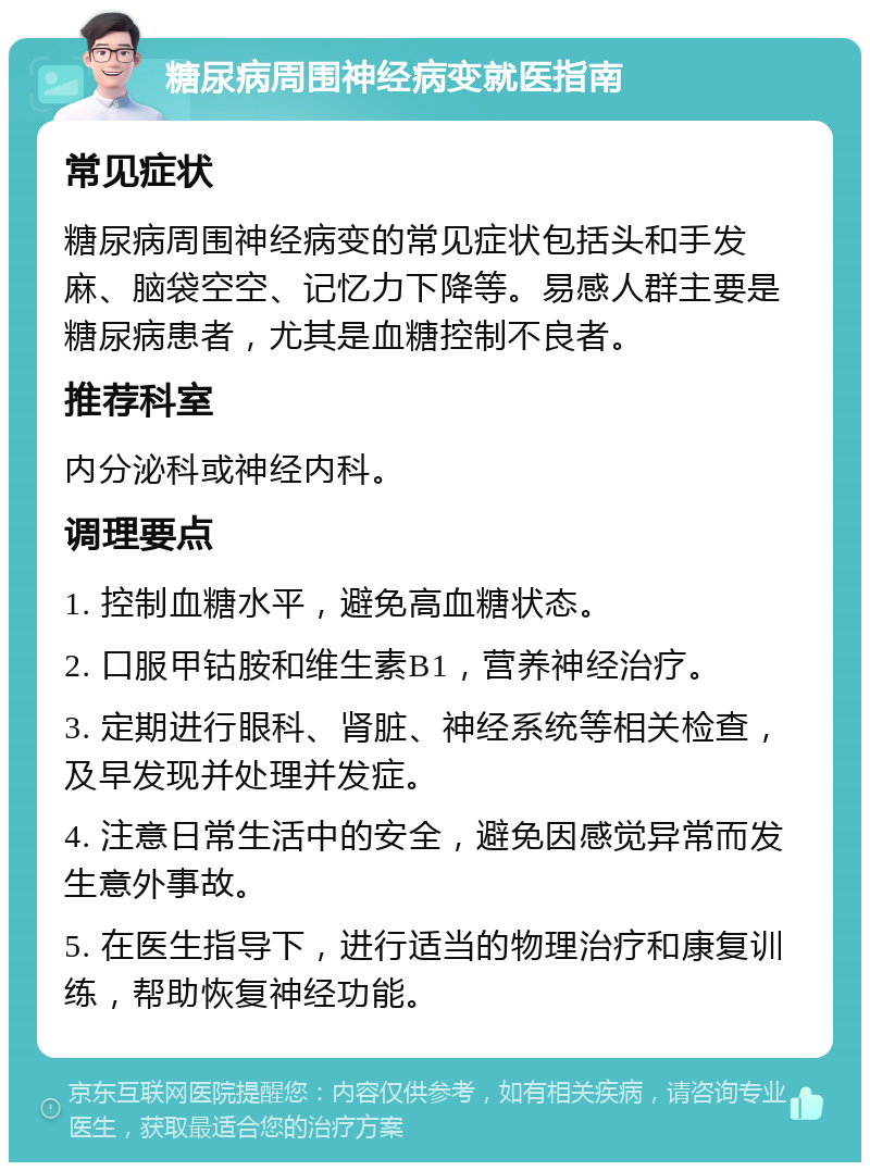 糖尿病周围神经病变就医指南 常见症状 糖尿病周围神经病变的常见症状包括头和手发麻、脑袋空空、记忆力下降等。易感人群主要是糖尿病患者，尤其是血糖控制不良者。 推荐科室 内分泌科或神经内科。 调理要点 1. 控制血糖水平，避免高血糖状态。 2. 口服甲钴胺和维生素B1，营养神经治疗。 3. 定期进行眼科、肾脏、神经系统等相关检查，及早发现并处理并发症。 4. 注意日常生活中的安全，避免因感觉异常而发生意外事故。 5. 在医生指导下，进行适当的物理治疗和康复训练，帮助恢复神经功能。