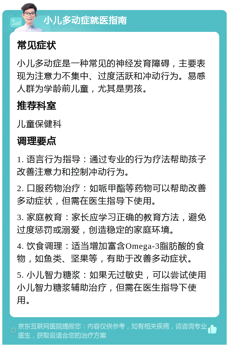 小儿多动症就医指南 常见症状 小儿多动症是一种常见的神经发育障碍，主要表现为注意力不集中、过度活跃和冲动行为。易感人群为学龄前儿童，尤其是男孩。 推荐科室 儿童保健科 调理要点 1. 语言行为指导：通过专业的行为疗法帮助孩子改善注意力和控制冲动行为。 2. 口服药物治疗：如哌甲酯等药物可以帮助改善多动症状，但需在医生指导下使用。 3. 家庭教育：家长应学习正确的教育方法，避免过度惩罚或溺爱，创造稳定的家庭环境。 4. 饮食调理：适当增加富含Omega-3脂肪酸的食物，如鱼类、坚果等，有助于改善多动症状。 5. 小儿智力糖浆：如果无过敏史，可以尝试使用小儿智力糖浆辅助治疗，但需在医生指导下使用。