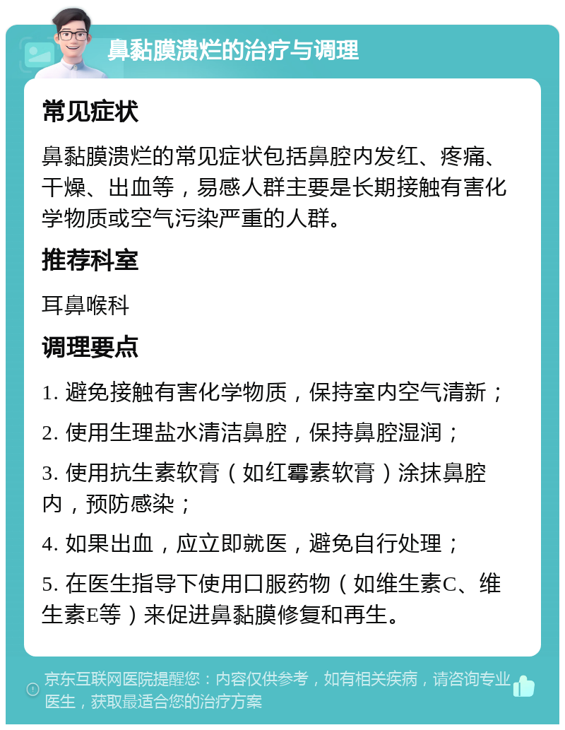 鼻黏膜溃烂的治疗与调理 常见症状 鼻黏膜溃烂的常见症状包括鼻腔内发红、疼痛、干燥、出血等，易感人群主要是长期接触有害化学物质或空气污染严重的人群。 推荐科室 耳鼻喉科 调理要点 1. 避免接触有害化学物质，保持室内空气清新； 2. 使用生理盐水清洁鼻腔，保持鼻腔湿润； 3. 使用抗生素软膏（如红霉素软膏）涂抹鼻腔内，预防感染； 4. 如果出血，应立即就医，避免自行处理； 5. 在医生指导下使用口服药物（如维生素C、维生素E等）来促进鼻黏膜修复和再生。