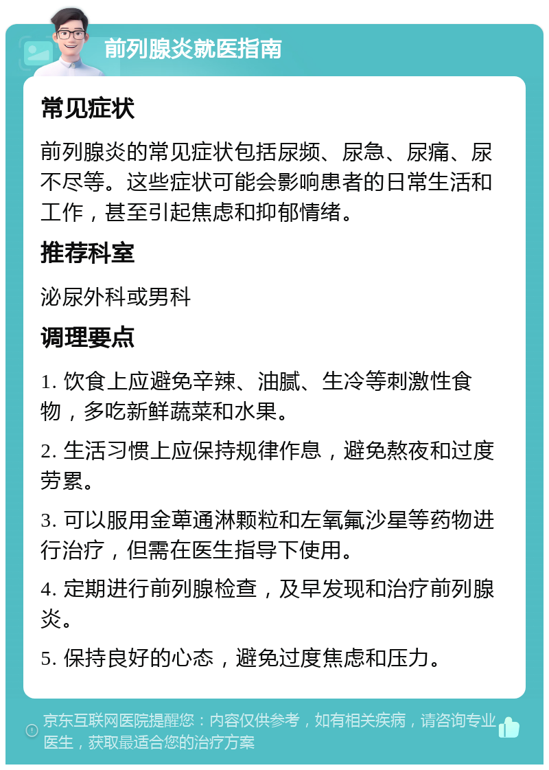 前列腺炎就医指南 常见症状 前列腺炎的常见症状包括尿频、尿急、尿痛、尿不尽等。这些症状可能会影响患者的日常生活和工作，甚至引起焦虑和抑郁情绪。 推荐科室 泌尿外科或男科 调理要点 1. 饮食上应避免辛辣、油腻、生冷等刺激性食物，多吃新鲜蔬菜和水果。 2. 生活习惯上应保持规律作息，避免熬夜和过度劳累。 3. 可以服用金萆通淋颗粒和左氧氟沙星等药物进行治疗，但需在医生指导下使用。 4. 定期进行前列腺检查，及早发现和治疗前列腺炎。 5. 保持良好的心态，避免过度焦虑和压力。