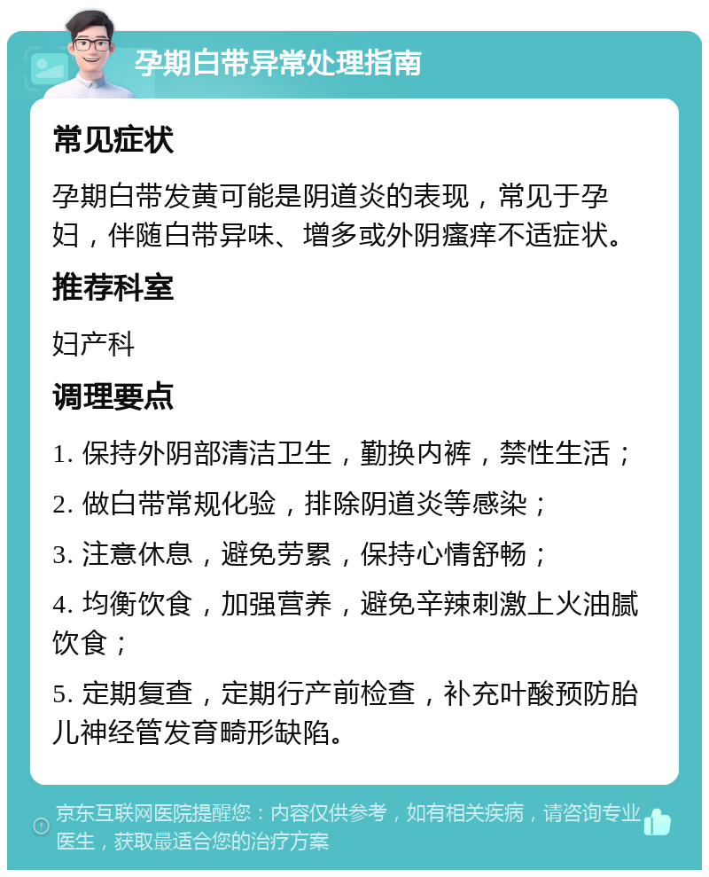 孕期白带异常处理指南 常见症状 孕期白带发黄可能是阴道炎的表现，常见于孕妇，伴随白带异味、增多或外阴瘙痒不适症状。 推荐科室 妇产科 调理要点 1. 保持外阴部清洁卫生，勤换内裤，禁性生活； 2. 做白带常规化验，排除阴道炎等感染； 3. 注意休息，避免劳累，保持心情舒畅； 4. 均衡饮食，加强营养，避免辛辣刺激上火油腻饮食； 5. 定期复查，定期行产前检查，补充叶酸预防胎儿神经管发育畸形缺陷。