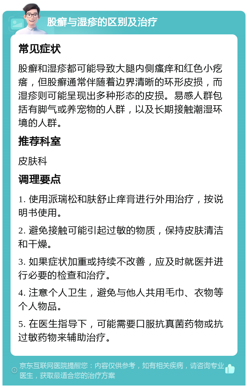 股癣与湿疹的区别及治疗 常见症状 股癣和湿疹都可能导致大腿内侧瘙痒和红色小疙瘩，但股癣通常伴随着边界清晰的环形皮损，而湿疹则可能呈现出多种形态的皮损。易感人群包括有脚气或养宠物的人群，以及长期接触潮湿环境的人群。 推荐科室 皮肤科 调理要点 1. 使用派瑞松和肤舒止痒膏进行外用治疗，按说明书使用。 2. 避免接触可能引起过敏的物质，保持皮肤清洁和干燥。 3. 如果症状加重或持续不改善，应及时就医并进行必要的检查和治疗。 4. 注意个人卫生，避免与他人共用毛巾、衣物等个人物品。 5. 在医生指导下，可能需要口服抗真菌药物或抗过敏药物来辅助治疗。