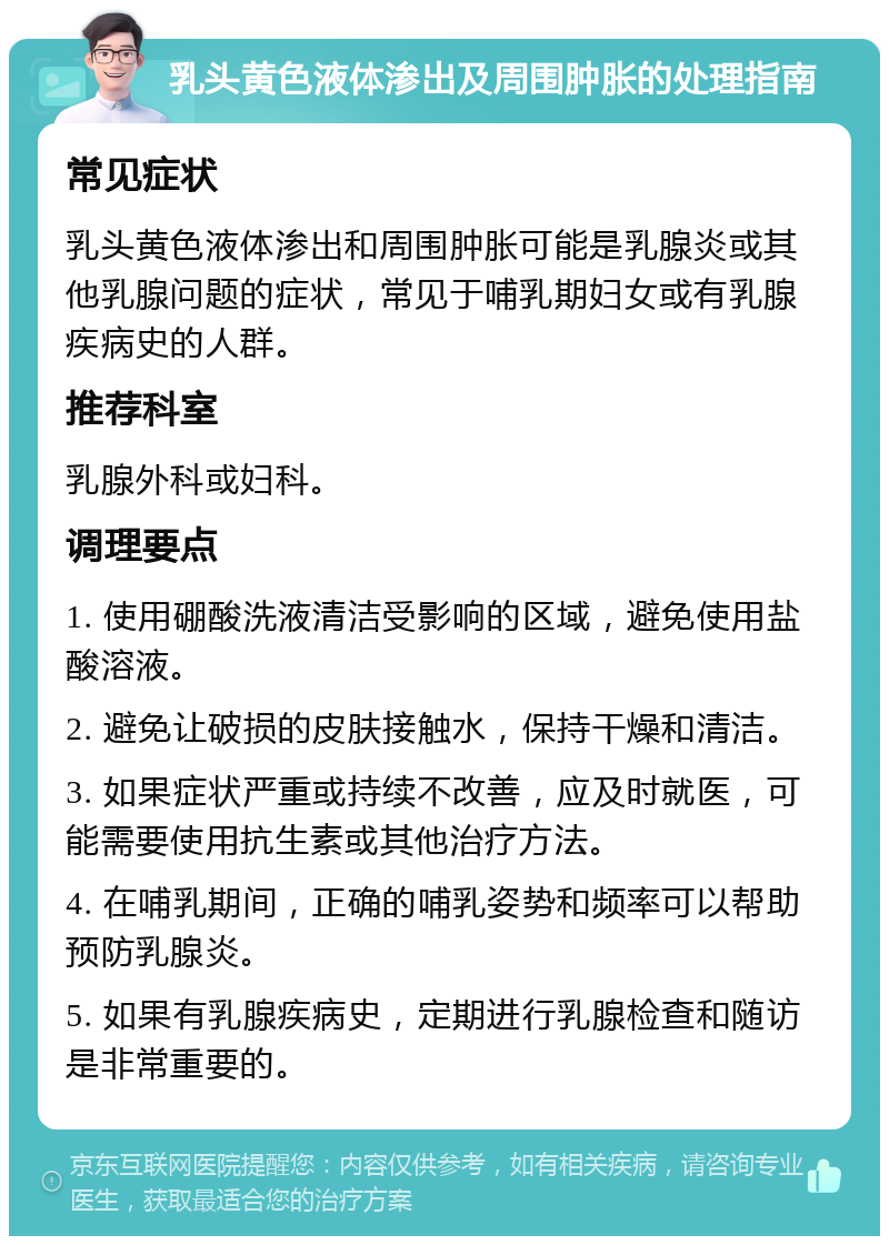 乳头黄色液体渗出及周围肿胀的处理指南 常见症状 乳头黄色液体渗出和周围肿胀可能是乳腺炎或其他乳腺问题的症状，常见于哺乳期妇女或有乳腺疾病史的人群。 推荐科室 乳腺外科或妇科。 调理要点 1. 使用硼酸洗液清洁受影响的区域，避免使用盐酸溶液。 2. 避免让破损的皮肤接触水，保持干燥和清洁。 3. 如果症状严重或持续不改善，应及时就医，可能需要使用抗生素或其他治疗方法。 4. 在哺乳期间，正确的哺乳姿势和频率可以帮助预防乳腺炎。 5. 如果有乳腺疾病史，定期进行乳腺检查和随访是非常重要的。