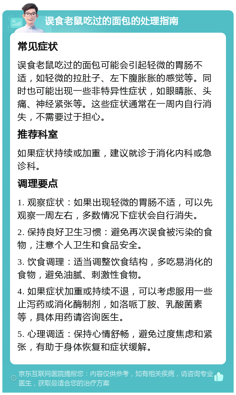 误食老鼠吃过的面包的处理指南 常见症状 误食老鼠吃过的面包可能会引起轻微的胃肠不适，如轻微的拉肚子、左下腹胀胀的感觉等。同时也可能出现一些非特异性症状，如眼睛胀、头痛、神经紧张等。这些症状通常在一周内自行消失，不需要过于担心。 推荐科室 如果症状持续或加重，建议就诊于消化内科或急诊科。 调理要点 1. 观察症状：如果出现轻微的胃肠不适，可以先观察一周左右，多数情况下症状会自行消失。 2. 保持良好卫生习惯：避免再次误食被污染的食物，注意个人卫生和食品安全。 3. 饮食调理：适当调整饮食结构，多吃易消化的食物，避免油腻、刺激性食物。 4. 如果症状加重或持续不退，可以考虑服用一些止泻药或消化酶制剂，如洛哌丁胺、乳酸菌素等，具体用药请咨询医生。 5. 心理调适：保持心情舒畅，避免过度焦虑和紧张，有助于身体恢复和症状缓解。