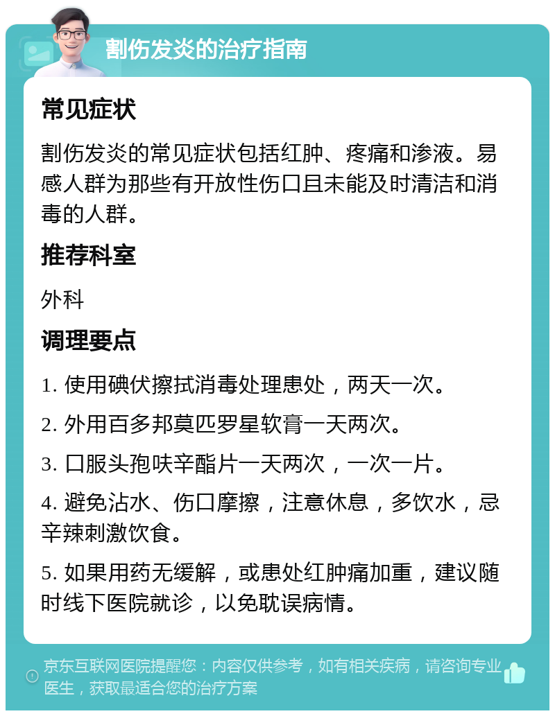 割伤发炎的治疗指南 常见症状 割伤发炎的常见症状包括红肿、疼痛和渗液。易感人群为那些有开放性伤口且未能及时清洁和消毒的人群。 推荐科室 外科 调理要点 1. 使用碘伏擦拭消毒处理患处，两天一次。 2. 外用百多邦莫匹罗星软膏一天两次。 3. 口服头孢呋辛酯片一天两次，一次一片。 4. 避免沾水、伤口摩擦，注意休息，多饮水，忌辛辣刺激饮食。 5. 如果用药无缓解，或患处红肿痛加重，建议随时线下医院就诊，以免耽误病情。