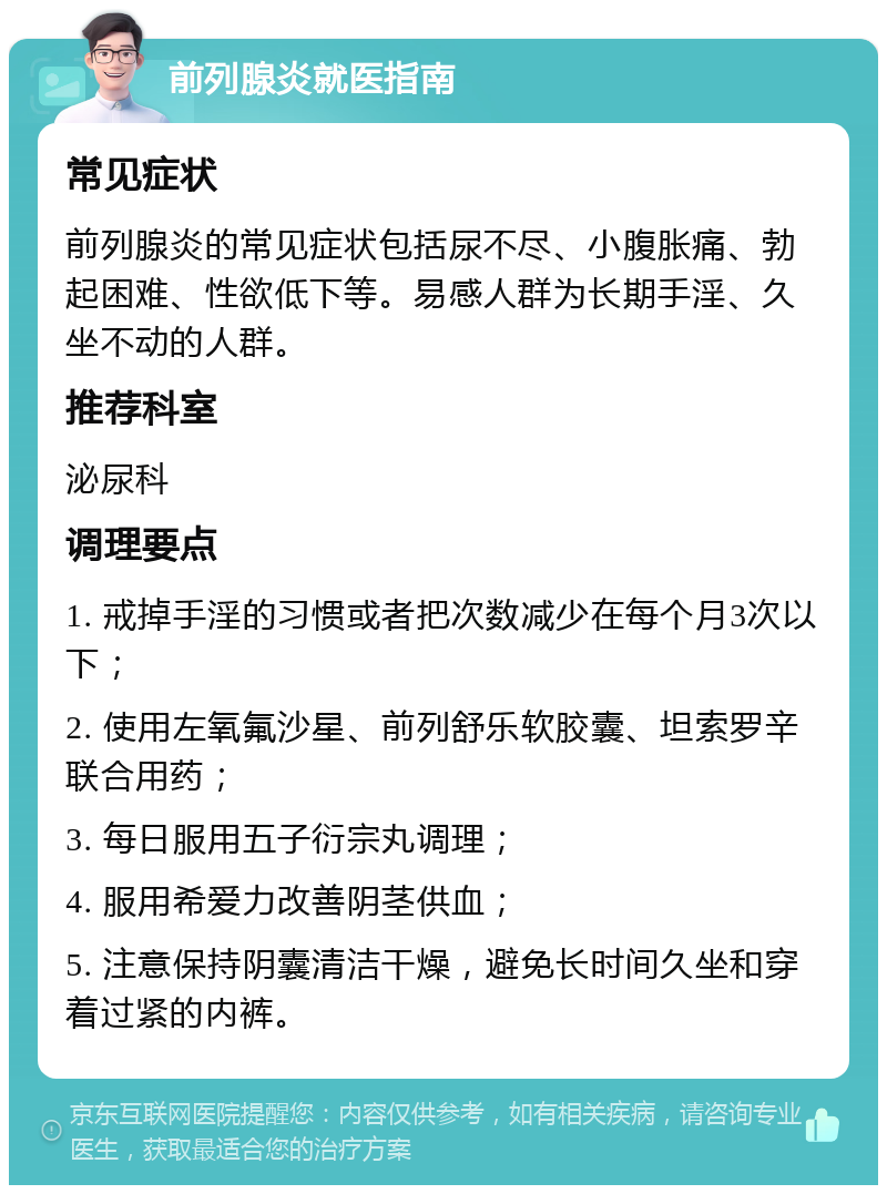 前列腺炎就医指南 常见症状 前列腺炎的常见症状包括尿不尽、小腹胀痛、勃起困难、性欲低下等。易感人群为长期手淫、久坐不动的人群。 推荐科室 泌尿科 调理要点 1. 戒掉手淫的习惯或者把次数减少在每个月3次以下； 2. 使用左氧氟沙星、前列舒乐软胶囊、坦索罗辛联合用药； 3. 每日服用五子衍宗丸调理； 4. 服用希爱力改善阴茎供血； 5. 注意保持阴囊清洁干燥，避免长时间久坐和穿着过紧的内裤。