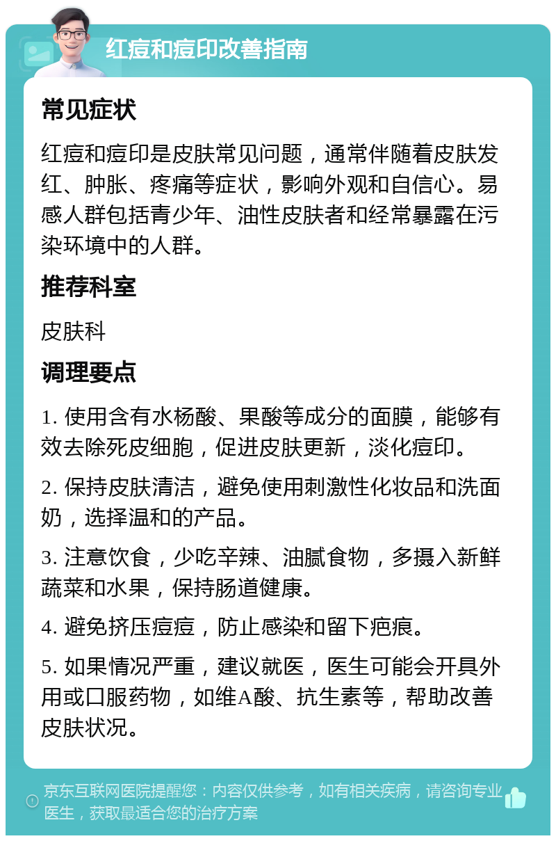 红痘和痘印改善指南 常见症状 红痘和痘印是皮肤常见问题，通常伴随着皮肤发红、肿胀、疼痛等症状，影响外观和自信心。易感人群包括青少年、油性皮肤者和经常暴露在污染环境中的人群。 推荐科室 皮肤科 调理要点 1. 使用含有水杨酸、果酸等成分的面膜，能够有效去除死皮细胞，促进皮肤更新，淡化痘印。 2. 保持皮肤清洁，避免使用刺激性化妆品和洗面奶，选择温和的产品。 3. 注意饮食，少吃辛辣、油腻食物，多摄入新鲜蔬菜和水果，保持肠道健康。 4. 避免挤压痘痘，防止感染和留下疤痕。 5. 如果情况严重，建议就医，医生可能会开具外用或口服药物，如维A酸、抗生素等，帮助改善皮肤状况。