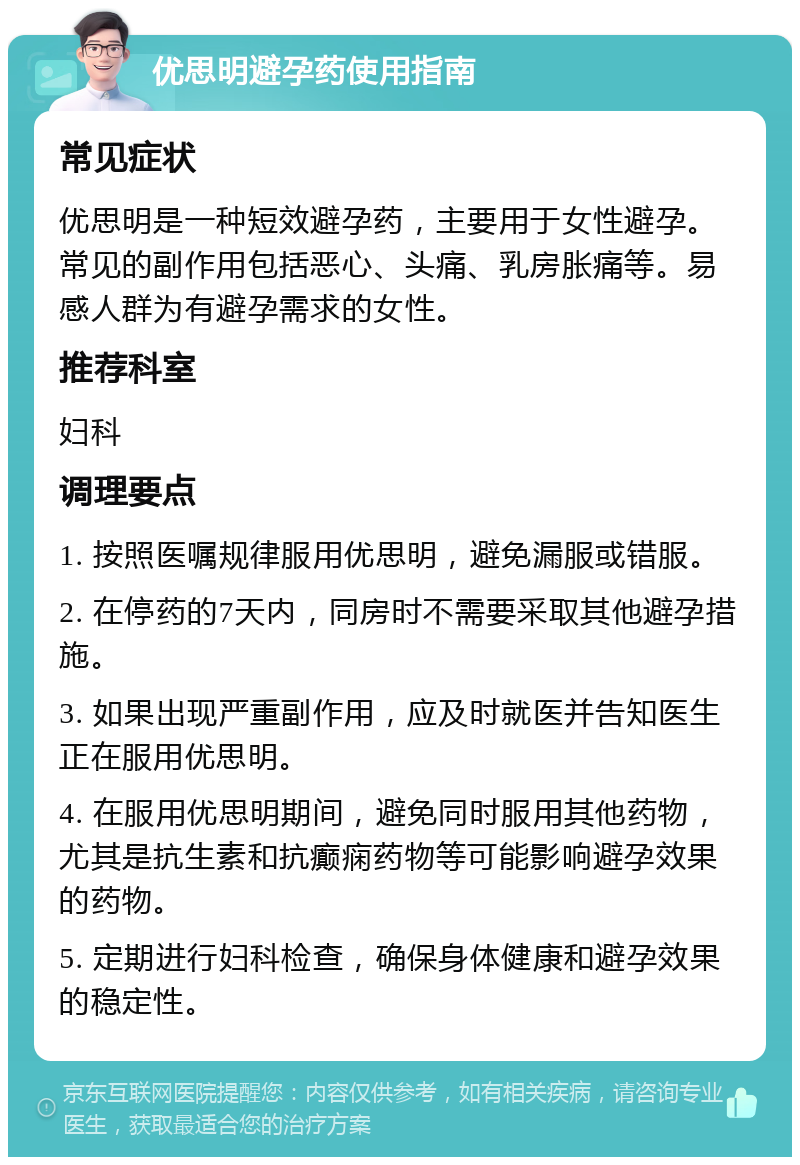 优思明避孕药使用指南 常见症状 优思明是一种短效避孕药，主要用于女性避孕。常见的副作用包括恶心、头痛、乳房胀痛等。易感人群为有避孕需求的女性。 推荐科室 妇科 调理要点 1. 按照医嘱规律服用优思明，避免漏服或错服。 2. 在停药的7天内，同房时不需要采取其他避孕措施。 3. 如果出现严重副作用，应及时就医并告知医生正在服用优思明。 4. 在服用优思明期间，避免同时服用其他药物，尤其是抗生素和抗癫痫药物等可能影响避孕效果的药物。 5. 定期进行妇科检查，确保身体健康和避孕效果的稳定性。