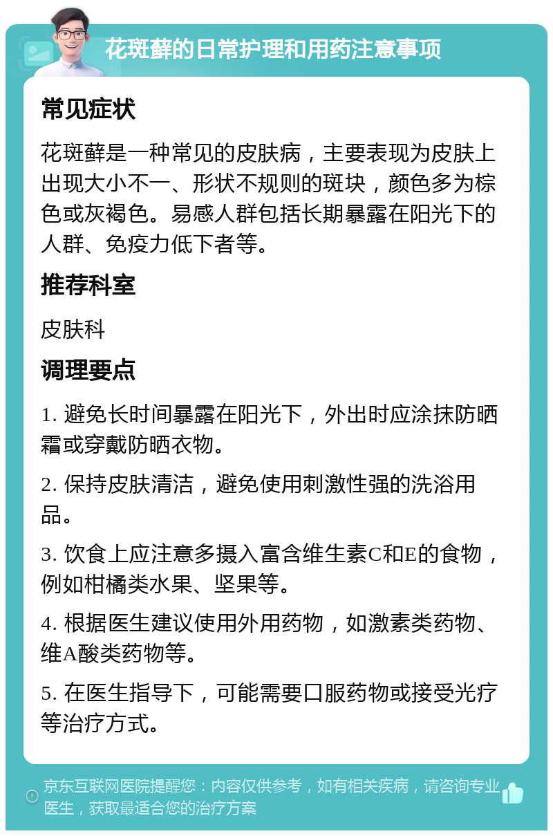 花斑藓的日常护理和用药注意事项 常见症状 花斑藓是一种常见的皮肤病，主要表现为皮肤上出现大小不一、形状不规则的斑块，颜色多为棕色或灰褐色。易感人群包括长期暴露在阳光下的人群、免疫力低下者等。 推荐科室 皮肤科 调理要点 1. 避免长时间暴露在阳光下，外出时应涂抹防晒霜或穿戴防晒衣物。 2. 保持皮肤清洁，避免使用刺激性强的洗浴用品。 3. 饮食上应注意多摄入富含维生素C和E的食物，例如柑橘类水果、坚果等。 4. 根据医生建议使用外用药物，如激素类药物、维A酸类药物等。 5. 在医生指导下，可能需要口服药物或接受光疗等治疗方式。