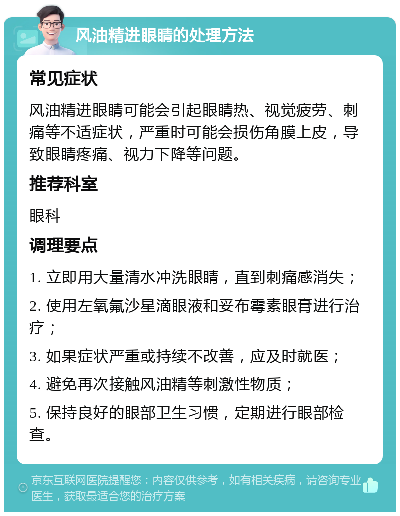 风油精进眼睛的处理方法 常见症状 风油精进眼睛可能会引起眼睛热、视觉疲劳、刺痛等不适症状，严重时可能会损伤角膜上皮，导致眼睛疼痛、视力下降等问题。 推荐科室 眼科 调理要点 1. 立即用大量清水冲洗眼睛，直到刺痛感消失； 2. 使用左氧氟沙星滴眼液和妥布霉素眼膏进行治疗； 3. 如果症状严重或持续不改善，应及时就医； 4. 避免再次接触风油精等刺激性物质； 5. 保持良好的眼部卫生习惯，定期进行眼部检查。