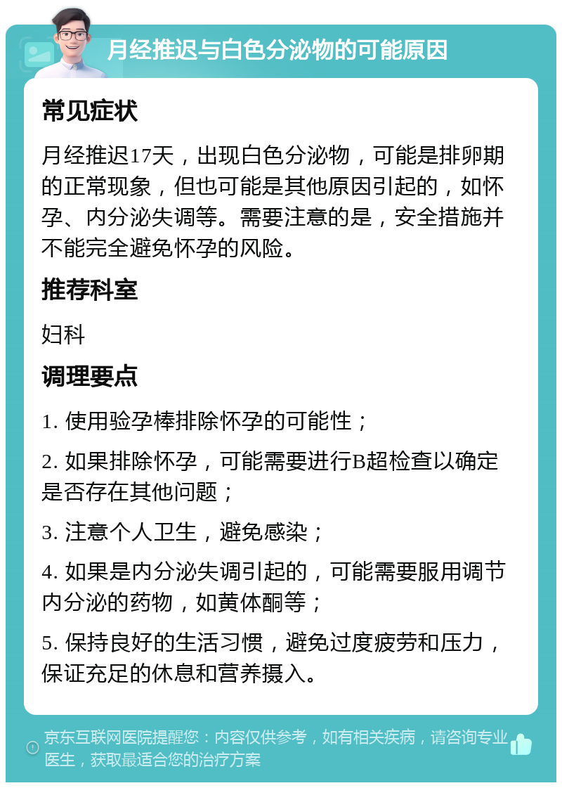 月经推迟与白色分泌物的可能原因 常见症状 月经推迟17天，出现白色分泌物，可能是排卵期的正常现象，但也可能是其他原因引起的，如怀孕、内分泌失调等。需要注意的是，安全措施并不能完全避免怀孕的风险。 推荐科室 妇科 调理要点 1. 使用验孕棒排除怀孕的可能性； 2. 如果排除怀孕，可能需要进行B超检查以确定是否存在其他问题； 3. 注意个人卫生，避免感染； 4. 如果是内分泌失调引起的，可能需要服用调节内分泌的药物，如黄体酮等； 5. 保持良好的生活习惯，避免过度疲劳和压力，保证充足的休息和营养摄入。