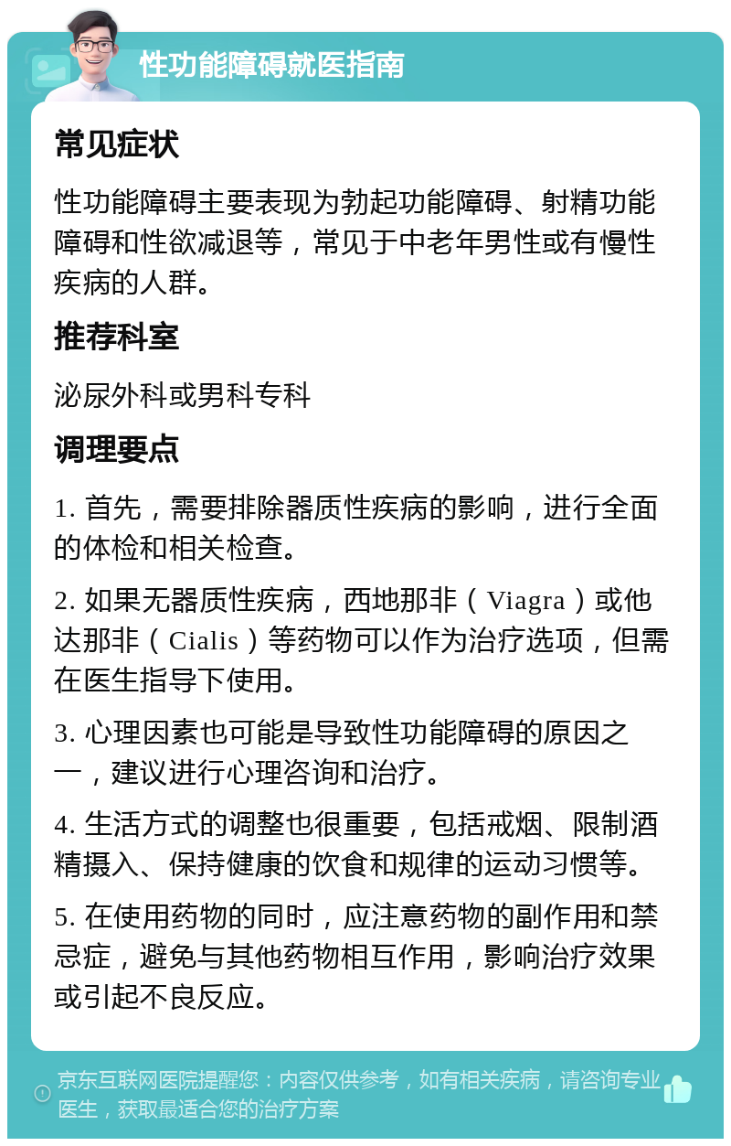 性功能障碍就医指南 常见症状 性功能障碍主要表现为勃起功能障碍、射精功能障碍和性欲减退等，常见于中老年男性或有慢性疾病的人群。 推荐科室 泌尿外科或男科专科 调理要点 1. 首先，需要排除器质性疾病的影响，进行全面的体检和相关检查。 2. 如果无器质性疾病，西地那非（Viagra）或他达那非（Cialis）等药物可以作为治疗选项，但需在医生指导下使用。 3. 心理因素也可能是导致性功能障碍的原因之一，建议进行心理咨询和治疗。 4. 生活方式的调整也很重要，包括戒烟、限制酒精摄入、保持健康的饮食和规律的运动习惯等。 5. 在使用药物的同时，应注意药物的副作用和禁忌症，避免与其他药物相互作用，影响治疗效果或引起不良反应。