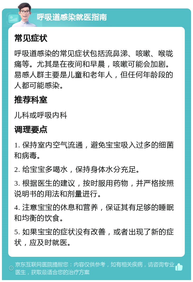 呼吸道感染就医指南 常见症状 呼吸道感染的常见症状包括流鼻涕、咳嗽、喉咙痛等。尤其是在夜间和早晨，咳嗽可能会加剧。易感人群主要是儿童和老年人，但任何年龄段的人都可能感染。 推荐科室 儿科或呼吸内科 调理要点 1. 保持室内空气流通，避免宝宝吸入过多的细菌和病毒。 2. 给宝宝多喝水，保持身体水分充足。 3. 根据医生的建议，按时服用药物，并严格按照说明书的用法和剂量进行。 4. 注意宝宝的休息和营养，保证其有足够的睡眠和均衡的饮食。 5. 如果宝宝的症状没有改善，或者出现了新的症状，应及时就医。