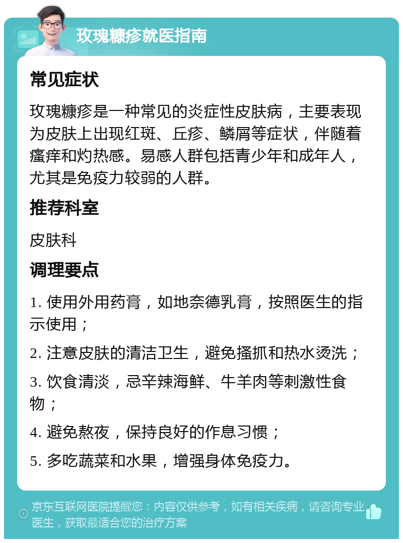 玫瑰糠疹就医指南 常见症状 玫瑰糠疹是一种常见的炎症性皮肤病，主要表现为皮肤上出现红斑、丘疹、鳞屑等症状，伴随着瘙痒和灼热感。易感人群包括青少年和成年人，尤其是免疫力较弱的人群。 推荐科室 皮肤科 调理要点 1. 使用外用药膏，如地奈德乳膏，按照医生的指示使用； 2. 注意皮肤的清洁卫生，避免搔抓和热水烫洗； 3. 饮食清淡，忌辛辣海鲜、牛羊肉等刺激性食物； 4. 避免熬夜，保持良好的作息习惯； 5. 多吃蔬菜和水果，增强身体免疫力。