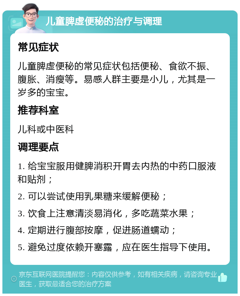 儿童脾虚便秘的治疗与调理 常见症状 儿童脾虚便秘的常见症状包括便秘、食欲不振、腹胀、消瘦等。易感人群主要是小儿，尤其是一岁多的宝宝。 推荐科室 儿科或中医科 调理要点 1. 给宝宝服用健脾消积开胃去内热的中药口服液和贴剂； 2. 可以尝试使用乳果糖来缓解便秘； 3. 饮食上注意清淡易消化，多吃蔬菜水果； 4. 定期进行腹部按摩，促进肠道蠕动； 5. 避免过度依赖开塞露，应在医生指导下使用。