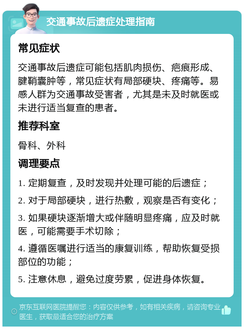 交通事故后遗症处理指南 常见症状 交通事故后遗症可能包括肌肉损伤、疤痕形成、腱鞘囊肿等，常见症状有局部硬块、疼痛等。易感人群为交通事故受害者，尤其是未及时就医或未进行适当复查的患者。 推荐科室 骨科、外科 调理要点 1. 定期复查，及时发现并处理可能的后遗症； 2. 对于局部硬块，进行热敷，观察是否有变化； 3. 如果硬块逐渐增大或伴随明显疼痛，应及时就医，可能需要手术切除； 4. 遵循医嘱进行适当的康复训练，帮助恢复受损部位的功能； 5. 注意休息，避免过度劳累，促进身体恢复。