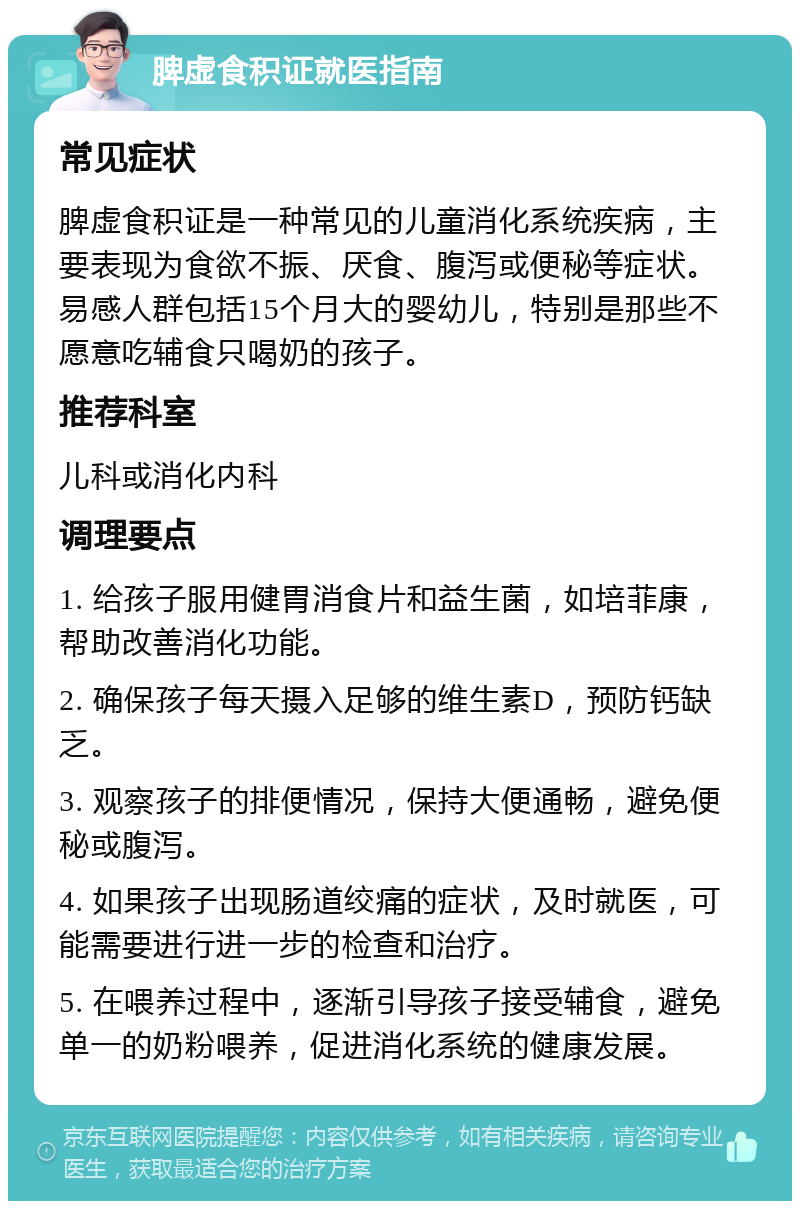 脾虚食积证就医指南 常见症状 脾虚食积证是一种常见的儿童消化系统疾病，主要表现为食欲不振、厌食、腹泻或便秘等症状。易感人群包括15个月大的婴幼儿，特别是那些不愿意吃辅食只喝奶的孩子。 推荐科室 儿科或消化内科 调理要点 1. 给孩子服用健胃消食片和益生菌，如培菲康，帮助改善消化功能。 2. 确保孩子每天摄入足够的维生素D，预防钙缺乏。 3. 观察孩子的排便情况，保持大便通畅，避免便秘或腹泻。 4. 如果孩子出现肠道绞痛的症状，及时就医，可能需要进行进一步的检查和治疗。 5. 在喂养过程中，逐渐引导孩子接受辅食，避免单一的奶粉喂养，促进消化系统的健康发展。