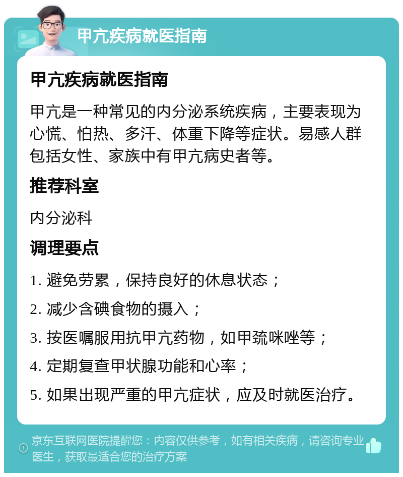 甲亢疾病就医指南 甲亢疾病就医指南 甲亢是一种常见的内分泌系统疾病，主要表现为心慌、怕热、多汗、体重下降等症状。易感人群包括女性、家族中有甲亢病史者等。 推荐科室 内分泌科 调理要点 1. 避免劳累，保持良好的休息状态； 2. 减少含碘食物的摄入； 3. 按医嘱服用抗甲亢药物，如甲巯咪唑等； 4. 定期复查甲状腺功能和心率； 5. 如果出现严重的甲亢症状，应及时就医治疗。