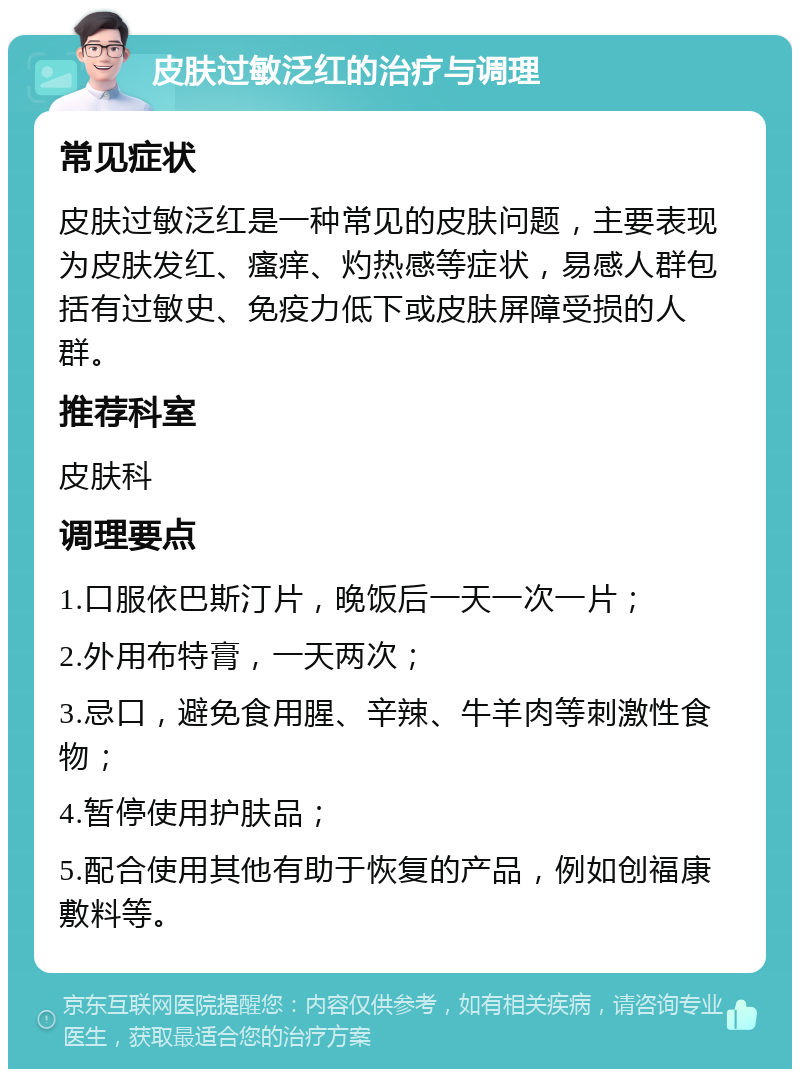 皮肤过敏泛红的治疗与调理 常见症状 皮肤过敏泛红是一种常见的皮肤问题，主要表现为皮肤发红、瘙痒、灼热感等症状，易感人群包括有过敏史、免疫力低下或皮肤屏障受损的人群。 推荐科室 皮肤科 调理要点 1.口服依巴斯汀片，晚饭后一天一次一片； 2.外用布特膏，一天两次； 3.忌口，避免食用腥、辛辣、牛羊肉等刺激性食物； 4.暂停使用护肤品； 5.配合使用其他有助于恢复的产品，例如创福康敷料等。