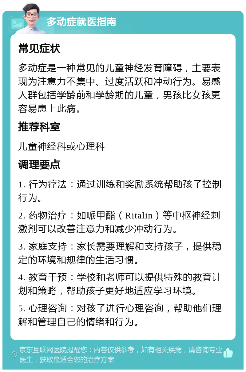 多动症就医指南 常见症状 多动症是一种常见的儿童神经发育障碍，主要表现为注意力不集中、过度活跃和冲动行为。易感人群包括学龄前和学龄期的儿童，男孩比女孩更容易患上此病。 推荐科室 儿童神经科或心理科 调理要点 1. 行为疗法：通过训练和奖励系统帮助孩子控制行为。 2. 药物治疗：如哌甲酯（Ritalin）等中枢神经刺激剂可以改善注意力和减少冲动行为。 3. 家庭支持：家长需要理解和支持孩子，提供稳定的环境和规律的生活习惯。 4. 教育干预：学校和老师可以提供特殊的教育计划和策略，帮助孩子更好地适应学习环境。 5. 心理咨询：对孩子进行心理咨询，帮助他们理解和管理自己的情绪和行为。