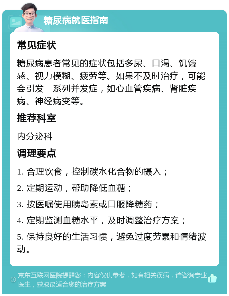 糖尿病就医指南 常见症状 糖尿病患者常见的症状包括多尿、口渴、饥饿感、视力模糊、疲劳等。如果不及时治疗，可能会引发一系列并发症，如心血管疾病、肾脏疾病、神经病变等。 推荐科室 内分泌科 调理要点 1. 合理饮食，控制碳水化合物的摄入； 2. 定期运动，帮助降低血糖； 3. 按医嘱使用胰岛素或口服降糖药； 4. 定期监测血糖水平，及时调整治疗方案； 5. 保持良好的生活习惯，避免过度劳累和情绪波动。