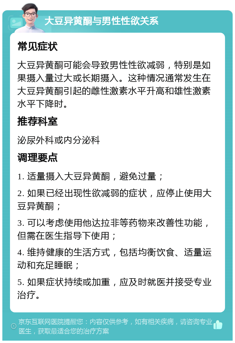 大豆异黄酮与男性性欲关系 常见症状 大豆异黄酮可能会导致男性性欲减弱，特别是如果摄入量过大或长期摄入。这种情况通常发生在大豆异黄酮引起的雌性激素水平升高和雄性激素水平下降时。 推荐科室 泌尿外科或内分泌科 调理要点 1. 适量摄入大豆异黄酮，避免过量； 2. 如果已经出现性欲减弱的症状，应停止使用大豆异黄酮； 3. 可以考虑使用他达拉非等药物来改善性功能，但需在医生指导下使用； 4. 维持健康的生活方式，包括均衡饮食、适量运动和充足睡眠； 5. 如果症状持续或加重，应及时就医并接受专业治疗。