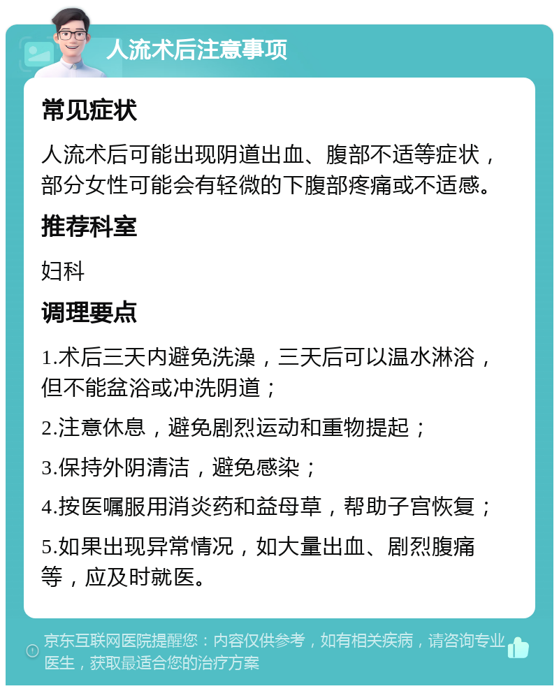 人流术后注意事项 常见症状 人流术后可能出现阴道出血、腹部不适等症状，部分女性可能会有轻微的下腹部疼痛或不适感。 推荐科室 妇科 调理要点 1.术后三天内避免洗澡，三天后可以温水淋浴，但不能盆浴或冲洗阴道； 2.注意休息，避免剧烈运动和重物提起； 3.保持外阴清洁，避免感染； 4.按医嘱服用消炎药和益母草，帮助子宫恢复； 5.如果出现异常情况，如大量出血、剧烈腹痛等，应及时就医。