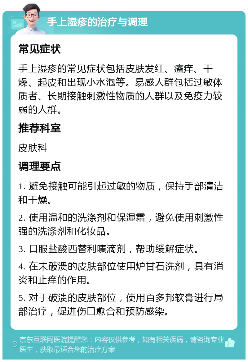 手上湿疹的治疗与调理 常见症状 手上湿疹的常见症状包括皮肤发红、瘙痒、干燥、起皮和出现小水泡等。易感人群包括过敏体质者、长期接触刺激性物质的人群以及免疫力较弱的人群。 推荐科室 皮肤科 调理要点 1. 避免接触可能引起过敏的物质，保持手部清洁和干燥。 2. 使用温和的洗涤剂和保湿霜，避免使用刺激性强的洗涤剂和化妆品。 3. 口服盐酸西替利嗪滴剂，帮助缓解症状。 4. 在未破溃的皮肤部位使用炉甘石洗剂，具有消炎和止痒的作用。 5. 对于破溃的皮肤部位，使用百多邦软膏进行局部治疗，促进伤口愈合和预防感染。