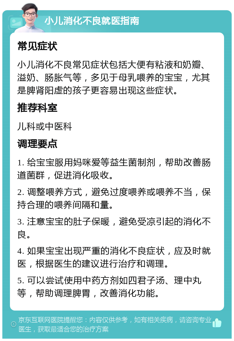 小儿消化不良就医指南 常见症状 小儿消化不良常见症状包括大便有粘液和奶瓣、溢奶、肠胀气等，多见于母乳喂养的宝宝，尤其是脾肾阳虚的孩子更容易出现这些症状。 推荐科室 儿科或中医科 调理要点 1. 给宝宝服用妈咪爱等益生菌制剂，帮助改善肠道菌群，促进消化吸收。 2. 调整喂养方式，避免过度喂养或喂养不当，保持合理的喂养间隔和量。 3. 注意宝宝的肚子保暖，避免受凉引起的消化不良。 4. 如果宝宝出现严重的消化不良症状，应及时就医，根据医生的建议进行治疗和调理。 5. 可以尝试使用中药方剂如四君子汤、理中丸等，帮助调理脾胃，改善消化功能。