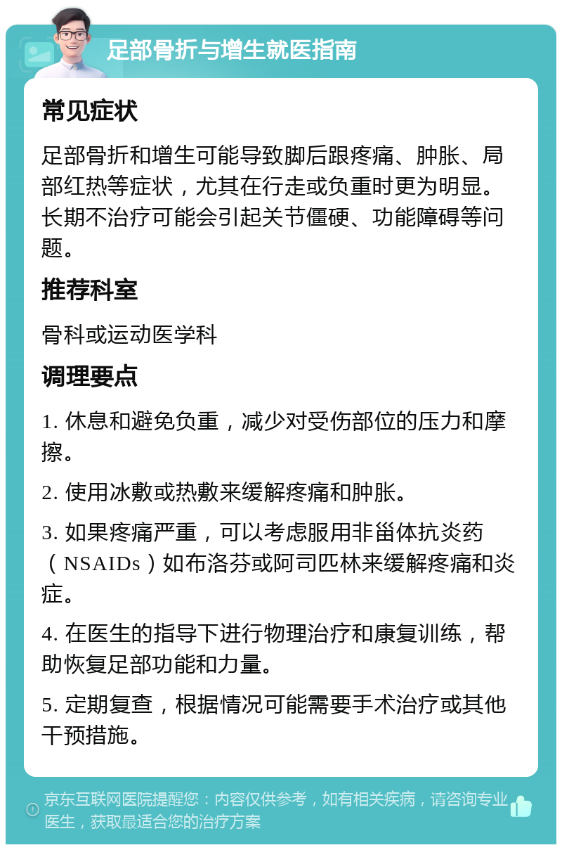 足部骨折与增生就医指南 常见症状 足部骨折和增生可能导致脚后跟疼痛、肿胀、局部红热等症状，尤其在行走或负重时更为明显。长期不治疗可能会引起关节僵硬、功能障碍等问题。 推荐科室 骨科或运动医学科 调理要点 1. 休息和避免负重，减少对受伤部位的压力和摩擦。 2. 使用冰敷或热敷来缓解疼痛和肿胀。 3. 如果疼痛严重，可以考虑服用非甾体抗炎药（NSAIDs）如布洛芬或阿司匹林来缓解疼痛和炎症。 4. 在医生的指导下进行物理治疗和康复训练，帮助恢复足部功能和力量。 5. 定期复查，根据情况可能需要手术治疗或其他干预措施。