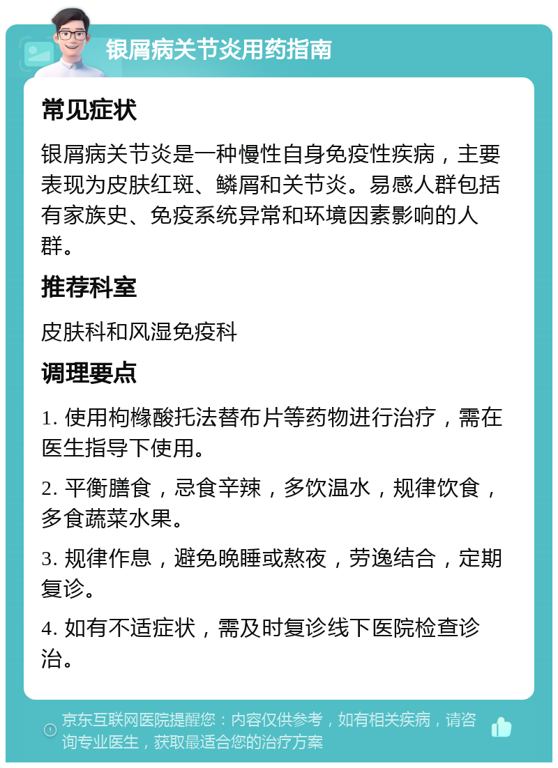 银屑病关节炎用药指南 常见症状 银屑病关节炎是一种慢性自身免疫性疾病，主要表现为皮肤红斑、鳞屑和关节炎。易感人群包括有家族史、免疫系统异常和环境因素影响的人群。 推荐科室 皮肤科和风湿免疫科 调理要点 1. 使用枸橼酸托法替布片等药物进行治疗，需在医生指导下使用。 2. 平衡膳食，忌食辛辣，多饮温水，规律饮食，多食蔬菜水果。 3. 规律作息，避免晚睡或熬夜，劳逸结合，定期复诊。 4. 如有不适症状，需及时复诊线下医院检查诊治。