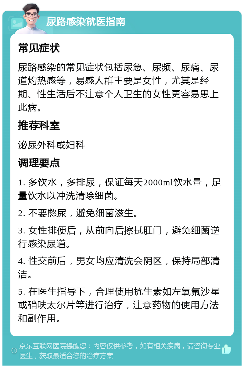 尿路感染就医指南 常见症状 尿路感染的常见症状包括尿急、尿频、尿痛、尿道灼热感等，易感人群主要是女性，尤其是经期、性生活后不注意个人卫生的女性更容易患上此病。 推荐科室 泌尿外科或妇科 调理要点 1. 多饮水，多排尿，保证每天2000ml饮水量，足量饮水以冲洗清除细菌。 2. 不要憋尿，避免细菌滋生。 3. 女性排便后，从前向后擦拭肛门，避免细菌逆行感染尿道。 4. 性交前后，男女均应清洗会阴区，保持局部清洁。 5. 在医生指导下，合理使用抗生素如左氧氟沙星或硝呋太尔片等进行治疗，注意药物的使用方法和副作用。