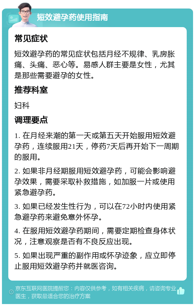 短效避孕药使用指南 常见症状 短效避孕药的常见症状包括月经不规律、乳房胀痛、头痛、恶心等。易感人群主要是女性，尤其是那些需要避孕的女性。 推荐科室 妇科 调理要点 1. 在月经来潮的第一天或第五天开始服用短效避孕药，连续服用21天，停药7天后再开始下一周期的服用。 2. 如果非月经期服用短效避孕药，可能会影响避孕效果，需要采取补救措施，如加服一片或使用紧急避孕药。 3. 如果已经发生性行为，可以在72小时内使用紧急避孕药来避免意外怀孕。 4. 在服用短效避孕药期间，需要定期检查身体状况，注意观察是否有不良反应出现。 5. 如果出现严重的副作用或怀孕迹象，应立即停止服用短效避孕药并就医咨询。