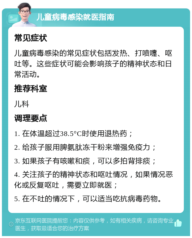 儿童病毒感染就医指南 常见症状 儿童病毒感染的常见症状包括发热、打喷嚏、呕吐等。这些症状可能会影响孩子的精神状态和日常活动。 推荐科室 儿科 调理要点 1. 在体温超过38.5°C时使用退热药； 2. 给孩子服用脾氨肽冻干粉来增强免疫力； 3. 如果孩子有咳嗽和痰，可以多拍背排痰； 4. 关注孩子的精神状态和呕吐情况，如果情况恶化或反复呕吐，需要立即就医； 5. 在不吐的情况下，可以适当吃抗病毒药物。