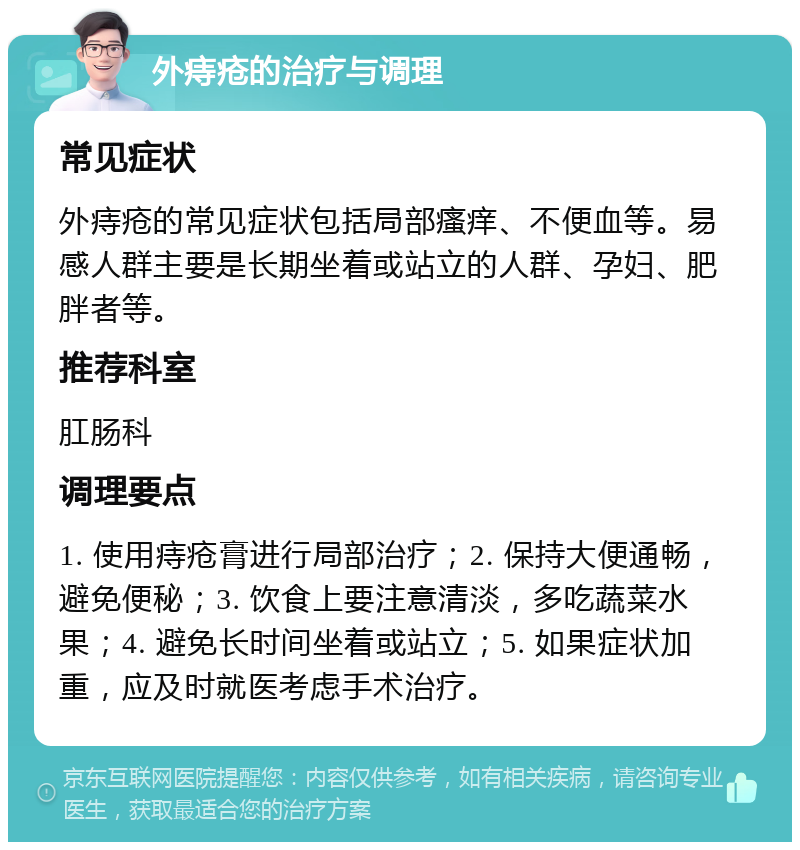 外痔疮的治疗与调理 常见症状 外痔疮的常见症状包括局部瘙痒、不便血等。易感人群主要是长期坐着或站立的人群、孕妇、肥胖者等。 推荐科室 肛肠科 调理要点 1. 使用痔疮膏进行局部治疗；2. 保持大便通畅，避免便秘；3. 饮食上要注意清淡，多吃蔬菜水果；4. 避免长时间坐着或站立；5. 如果症状加重，应及时就医考虑手术治疗。