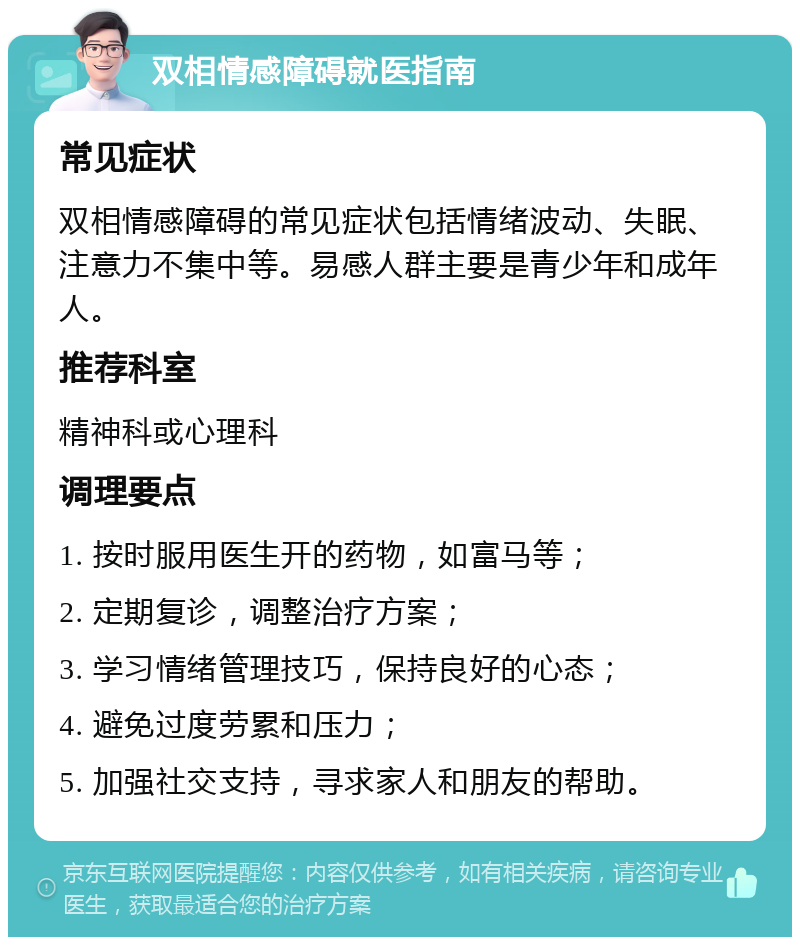 双相情感障碍就医指南 常见症状 双相情感障碍的常见症状包括情绪波动、失眠、注意力不集中等。易感人群主要是青少年和成年人。 推荐科室 精神科或心理科 调理要点 1. 按时服用医生开的药物，如富马等； 2. 定期复诊，调整治疗方案； 3. 学习情绪管理技巧，保持良好的心态； 4. 避免过度劳累和压力； 5. 加强社交支持，寻求家人和朋友的帮助。