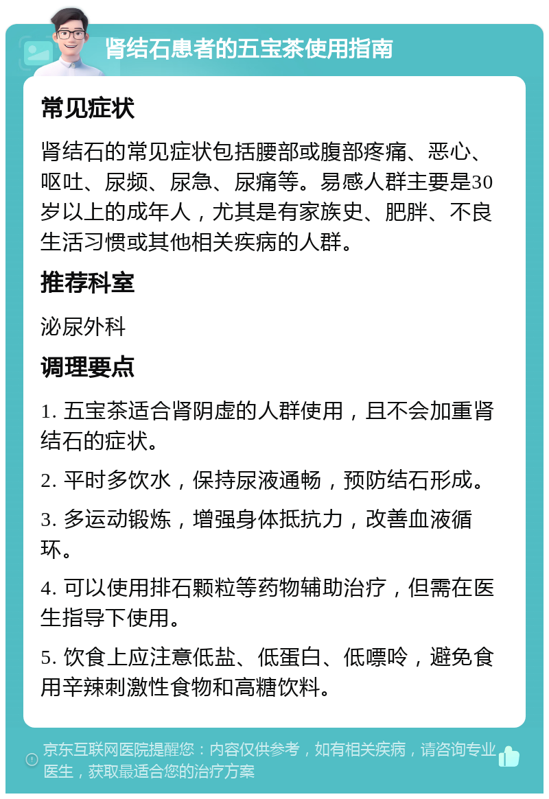 肾结石患者的五宝茶使用指南 常见症状 肾结石的常见症状包括腰部或腹部疼痛、恶心、呕吐、尿频、尿急、尿痛等。易感人群主要是30岁以上的成年人，尤其是有家族史、肥胖、不良生活习惯或其他相关疾病的人群。 推荐科室 泌尿外科 调理要点 1. 五宝茶适合肾阴虚的人群使用，且不会加重肾结石的症状。 2. 平时多饮水，保持尿液通畅，预防结石形成。 3. 多运动锻炼，增强身体抵抗力，改善血液循环。 4. 可以使用排石颗粒等药物辅助治疗，但需在医生指导下使用。 5. 饮食上应注意低盐、低蛋白、低嘌呤，避免食用辛辣刺激性食物和高糖饮料。