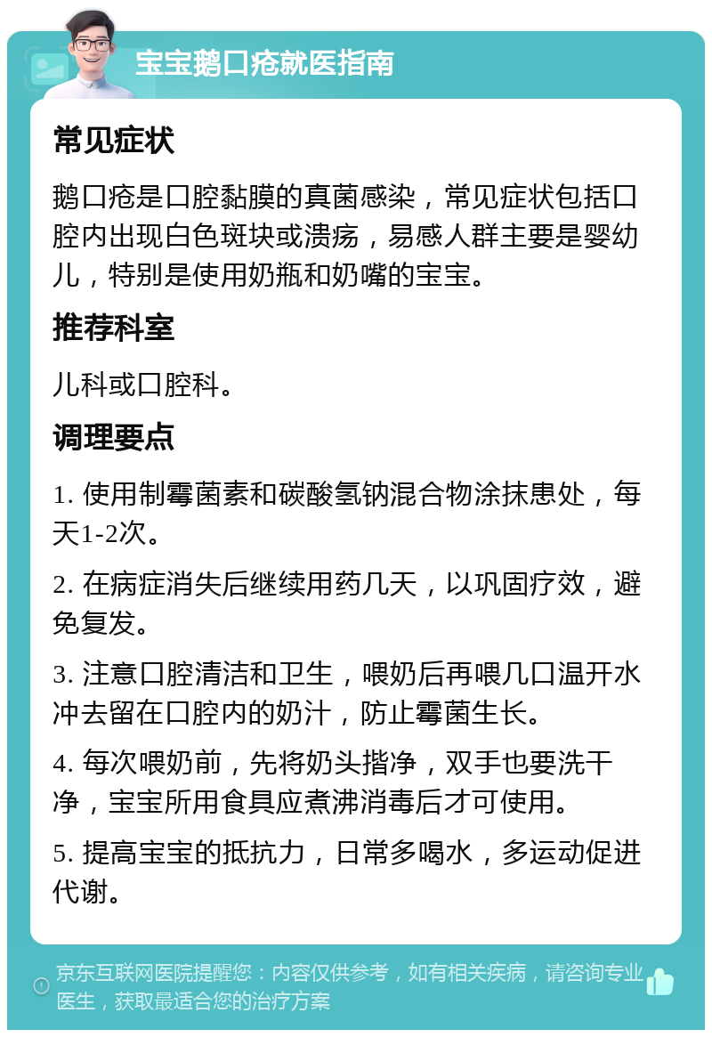 宝宝鹅口疮就医指南 常见症状 鹅口疮是口腔黏膜的真菌感染，常见症状包括口腔内出现白色斑块或溃疡，易感人群主要是婴幼儿，特别是使用奶瓶和奶嘴的宝宝。 推荐科室 儿科或口腔科。 调理要点 1. 使用制霉菌素和碳酸氢钠混合物涂抹患处，每天1-2次。 2. 在病症消失后继续用药几天，以巩固疗效，避免复发。 3. 注意口腔清洁和卫生，喂奶后再喂几口温开水冲去留在口腔内的奶汁，防止霉菌生长。 4. 每次喂奶前，先将奶头揩净，双手也要洗干净，宝宝所用食具应煮沸消毒后才可使用。 5. 提高宝宝的抵抗力，日常多喝水，多运动促进代谢。